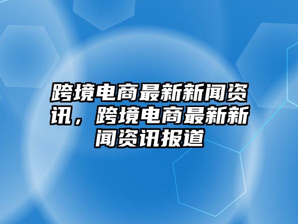 跨境電商最新新聞資訊，跨境電商最新新聞資訊報道