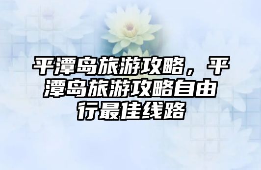 平潭島旅游攻略，平潭島旅游攻略自由行最佳線路