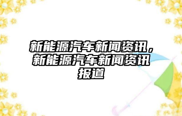 新能源汽車新聞資訊，新能源汽車新聞資訊報(bào)道