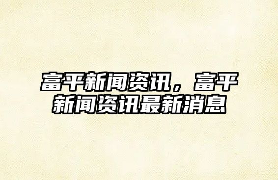 富平新聞資訊，富平新聞資訊最新消息
