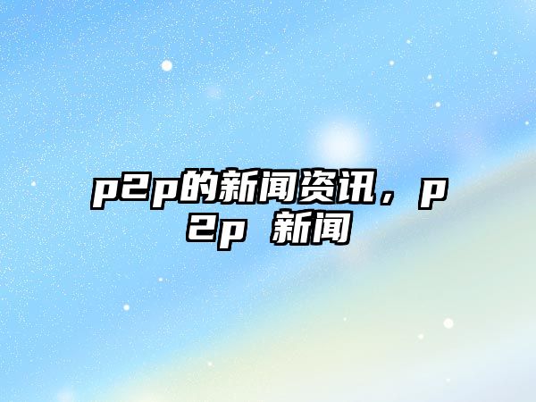 p2p的新聞資訊，p2p 新聞