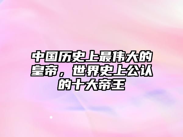 中國歷史上最偉大的皇帝，世界史上公認的十大帝王