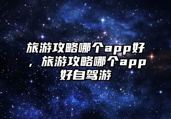 旅游攻略哪個app好，旅游攻略哪個app好自駕游