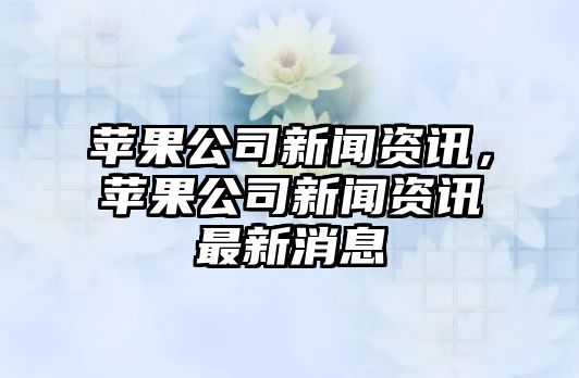 蘋果公司新聞資訊，蘋果公司新聞資訊最新消息