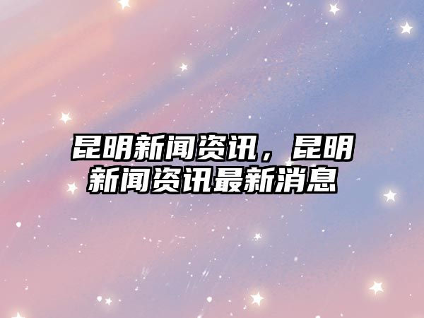 昆明新聞資訊，昆明新聞資訊最新消息