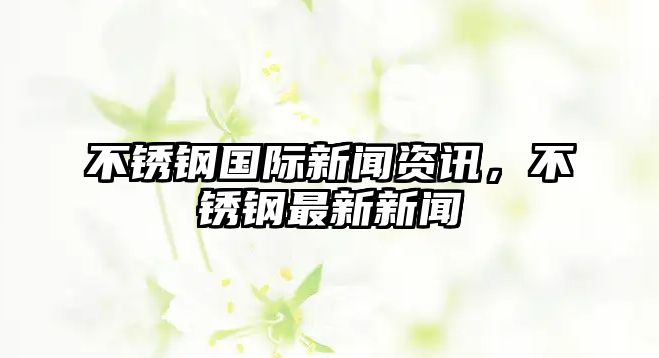 不銹鋼國際新聞資訊，不銹鋼最新新聞