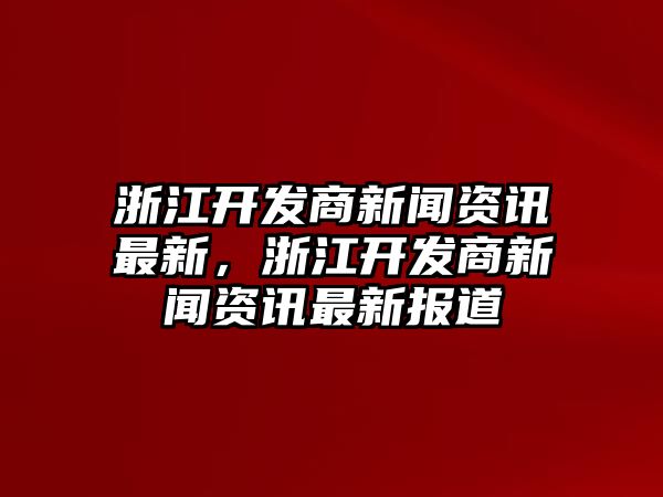 浙江開發(fā)商新聞資訊最新，浙江開發(fā)商新聞資訊最新報道