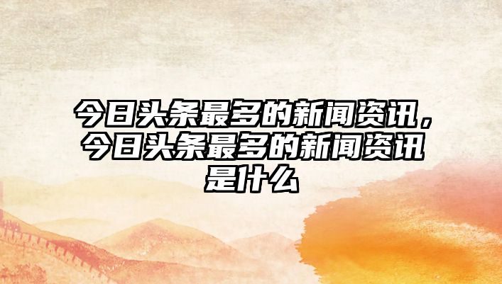 今日頭條最多的新聞資訊，今日頭條最多的新聞資訊是什么