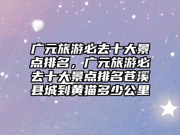 廣元旅游必去十大景點排名，廣元旅游必去十大景點排名蒼溪縣城到黃貓多少公里