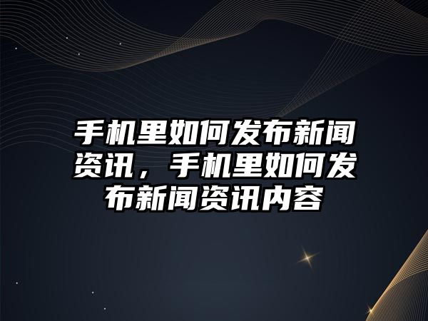 手機里如何發布新聞資訊，手機里如何發布新聞資訊內容