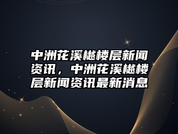 中洲花溪樾樓層新聞資訊，中洲花溪樾樓層新聞資訊最新消息