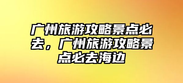 廣州旅游攻略景點必去，廣州旅游攻略景點必去海邊
