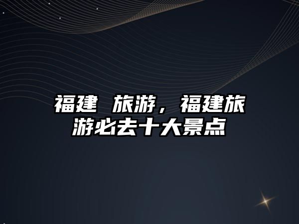 福建 旅游，福建旅游必去十大景點