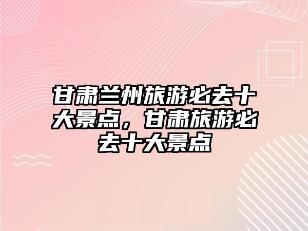 甘肅蘭州旅游必去十大景點，甘肅旅游必去十大景點