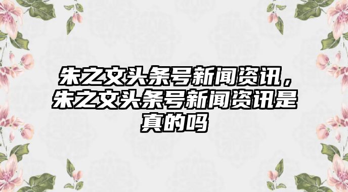 朱之文頭條號新聞資訊，朱之文頭條號新聞資訊是真的嗎