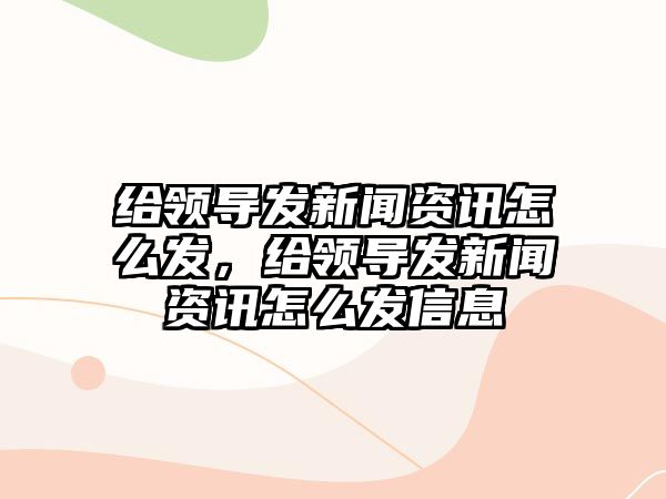 給領導發新聞資訊怎么發，給領導發新聞資訊怎么發信息