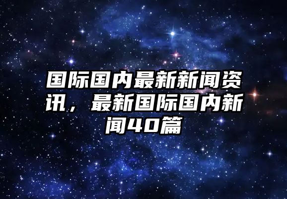 國(guó)際國(guó)內(nèi)最新新聞資訊，最新國(guó)際國(guó)內(nèi)新聞40篇