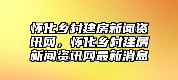 懷化鄉(xiāng)村建房新聞資訊網(wǎng)，懷化鄉(xiāng)村建房新聞資訊網(wǎng)最新消息