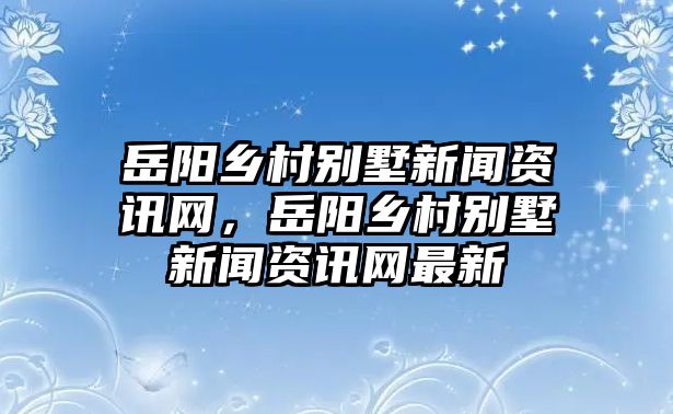 岳陽(yáng)鄉(xiāng)村別墅新聞資訊網(wǎng)，岳陽(yáng)鄉(xiāng)村別墅新聞資訊網(wǎng)最新