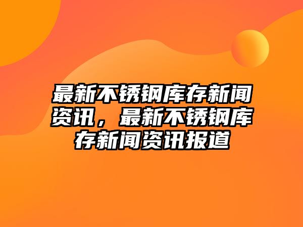 最新不銹鋼庫(kù)存新聞資訊，最新不銹鋼庫(kù)存新聞資訊報(bào)道