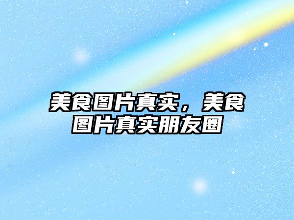 美食圖片真實，美食圖片真實朋友圈