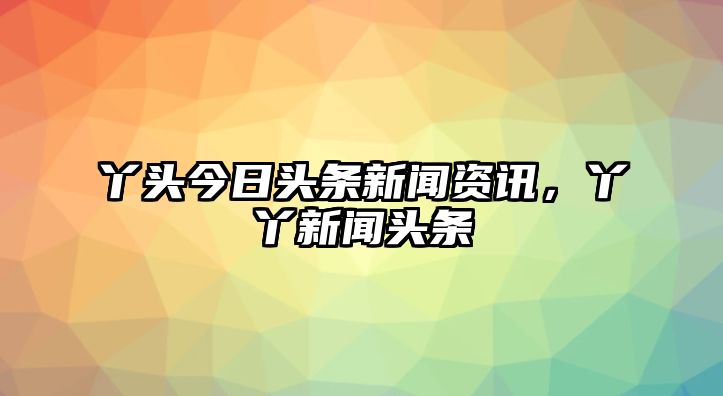 丫頭今日頭條新聞資訊，丫丫新聞頭條