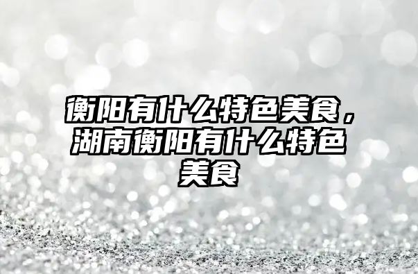 衡陽有什么特色美食，湖南衡陽有什么特色美食