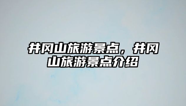 井岡山旅游景點，井岡山旅游景點介紹