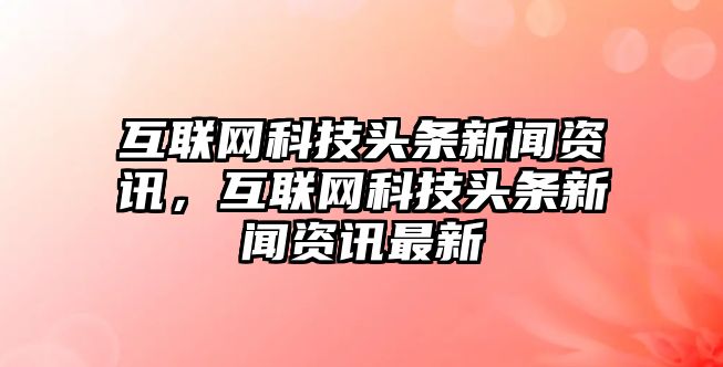 互聯網科技頭條新聞資訊，互聯網科技頭條新聞資訊最新