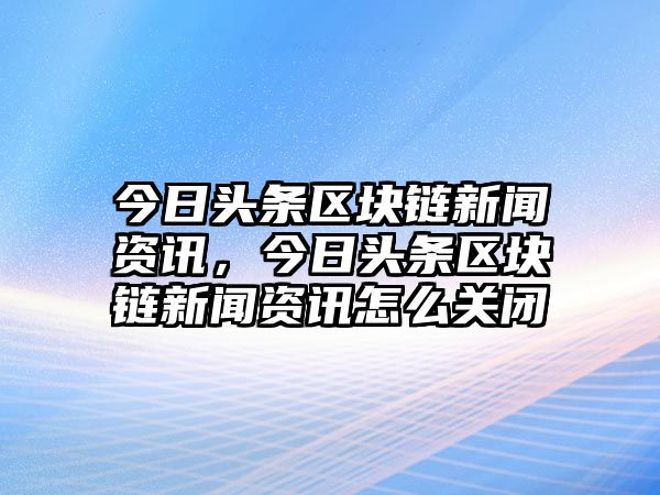 今日頭條區塊鏈新聞資訊，今日頭條區塊鏈新聞資訊怎么關閉