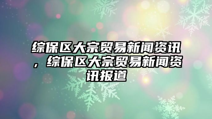 綜保區(qū)大宗貿(mào)易新聞資訊，綜保區(qū)大宗貿(mào)易新聞資訊報(bào)道