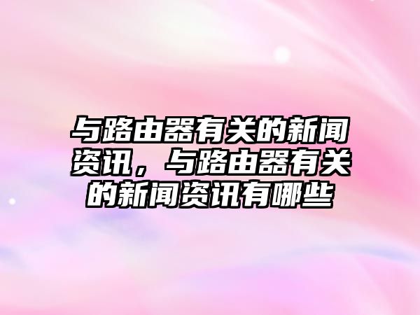 與路由器有關的新聞資訊，與路由器有關的新聞資訊有哪些