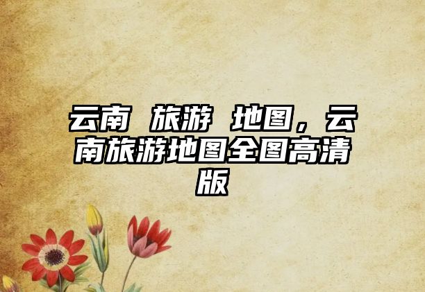 云南 旅游 地圖，云南旅游地圖全圖高清版