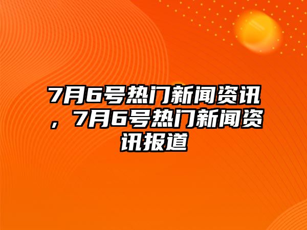 7月6號熱門新聞資訊，7月6號熱門新聞資訊報道