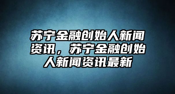 蘇寧金融創始人新聞資訊，蘇寧金融創始人新聞資訊最新