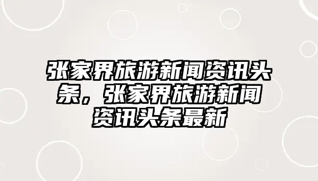 張家界旅游新聞資訊頭條，張家界旅游新聞資訊頭條最新