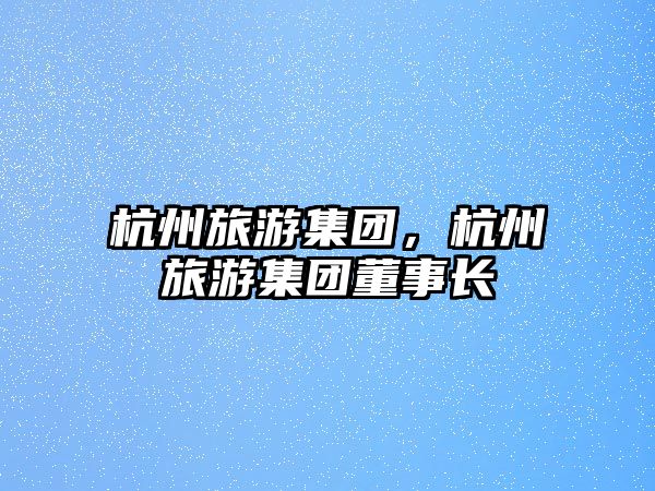 杭州旅游集團(tuán)，杭州旅游集團(tuán)董事長(zhǎng)