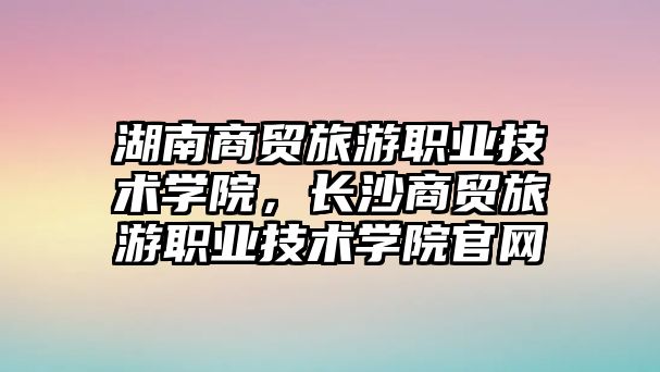 湖南商貿旅游職業技術學院，長沙商貿旅游職業技術學院官網