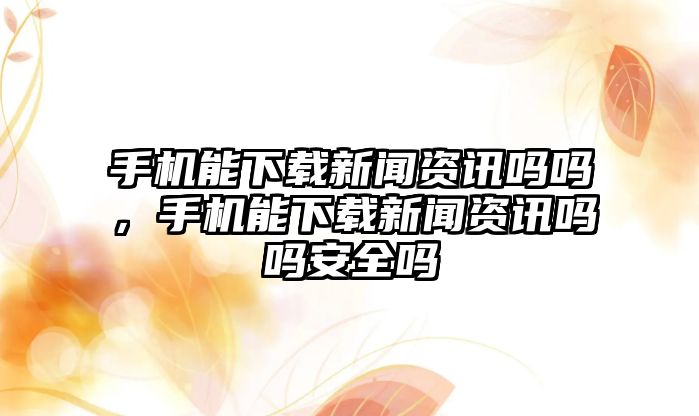 手機能下載新聞資訊嗎嗎，手機能下載新聞資訊嗎嗎安全嗎