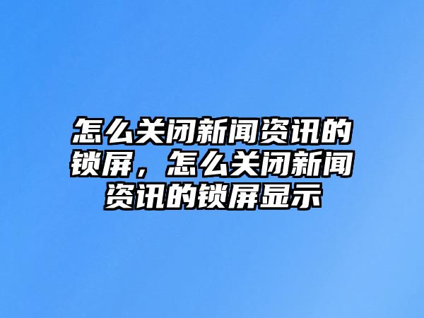 怎么關(guān)閉新聞資訊的鎖屏，怎么關(guān)閉新聞資訊的鎖屏顯示