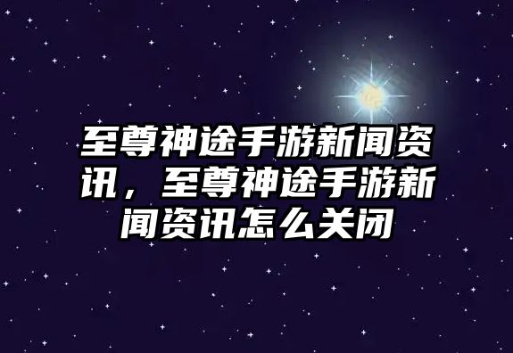 至尊神途手游新聞資訊，至尊神途手游新聞資訊怎么關閉