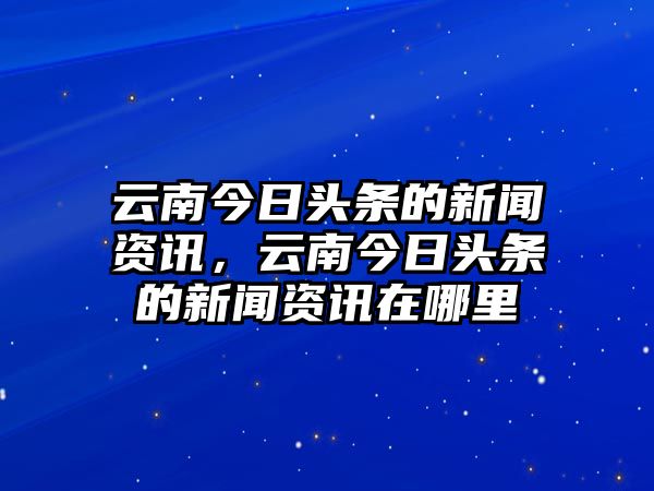 云南今日頭條的新聞資訊，云南今日頭條的新聞資訊在哪里