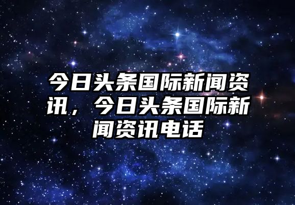 今日頭條國(guó)際新聞資訊，今日頭條國(guó)際新聞資訊電話(huà)