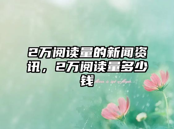 2萬閱讀量的新聞資訊，2萬閱讀量多少錢