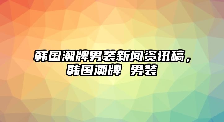 韓國潮牌男裝新聞資訊稿，韓國潮牌 男裝