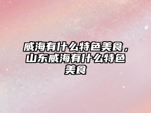 威海有什么特色美食，山東威海有什么特色美食