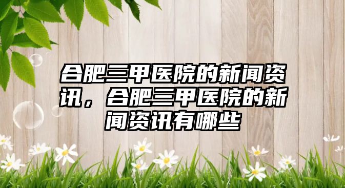 合肥三甲醫院的新聞資訊，合肥三甲醫院的新聞資訊有哪些