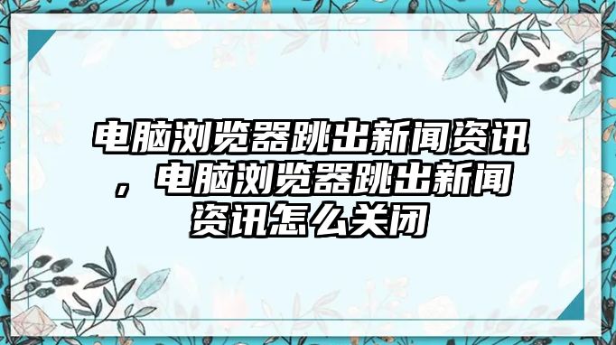 電腦瀏覽器跳出新聞資訊，電腦瀏覽器跳出新聞資訊怎么關閉