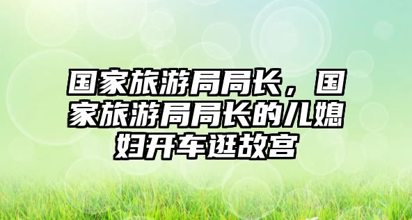 國家旅游局局長，國家旅游局局長的兒媳婦開車逛故宮