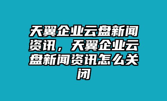 天翼企業(yè)云盤(pán)新聞資訊，天翼企業(yè)云盤(pán)新聞資訊怎么關(guān)閉